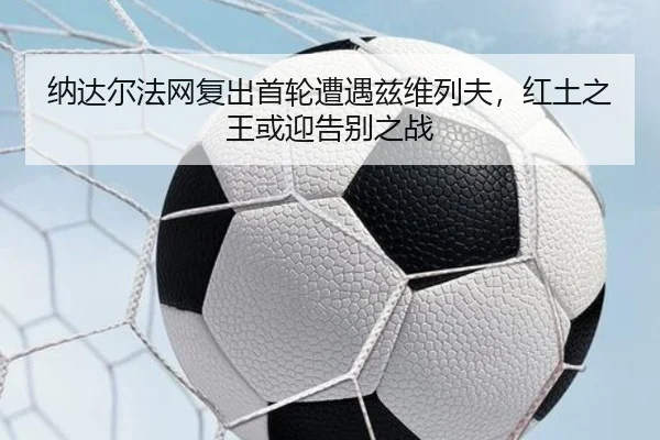 纳达尔法网复出首轮遭遇兹维列夫，红土之王或迎告别之战