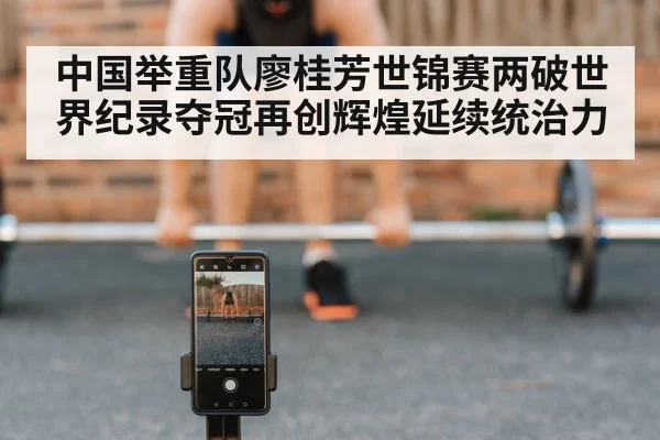 中国举重队廖桂芳世锦赛两破世界纪录夺冠再创辉煌延续统治力