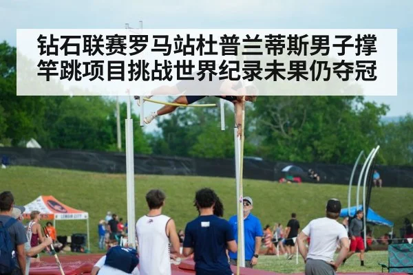 钻石联赛罗马站杜普兰蒂斯男子撑竿跳项目挑战世界纪录未果仍夺冠