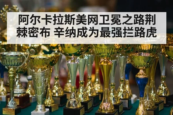 阿尔卡拉斯美网卫冕之路荆棘密布 辛纳成为最强拦路虎