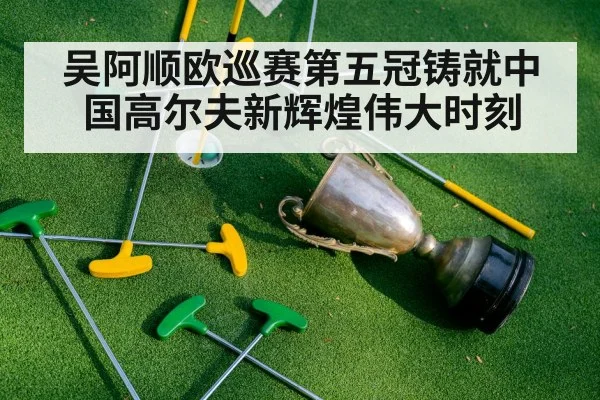 吴阿顺欧巡赛第五冠铸就中国高尔夫新辉煌伟大时刻