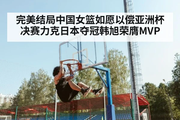 完美结局中国女篮如愿以偿亚洲杯决赛力克日本夺冠韩旭荣膺MVP