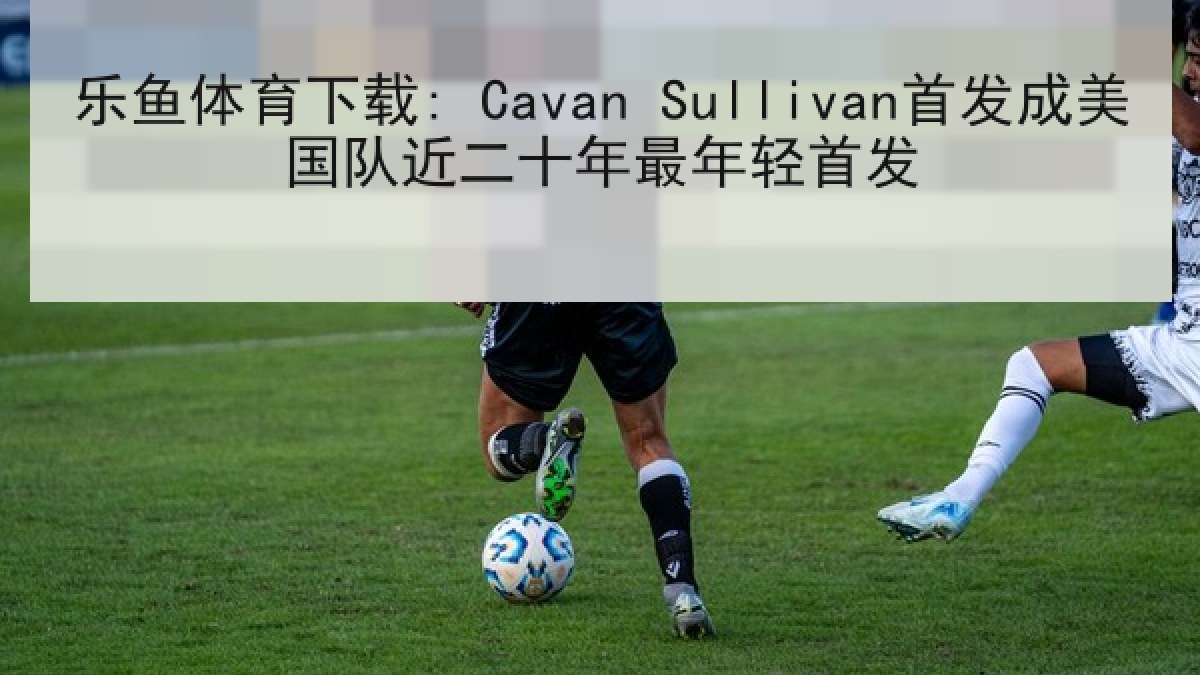 乐鱼体育下载: Cavan Sullivan首发成美国队近二十年最年轻首发